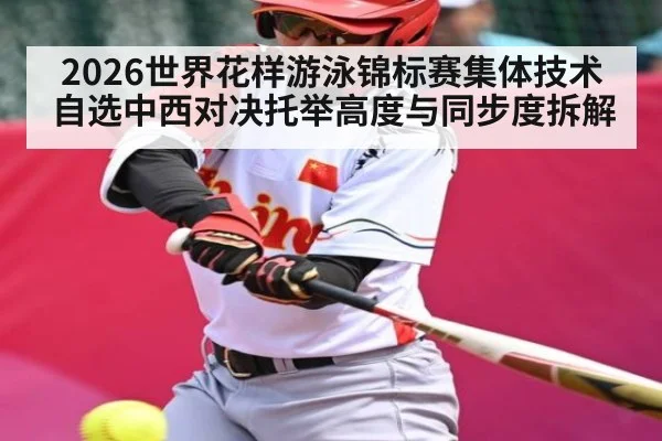 2026世界花样游泳锦标赛集体技术自选中西对决托举高度与同步度拆解
